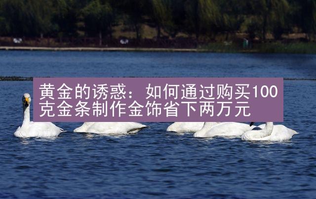 黄金的诱惑：如何通过购买100克金条制作金饰省下两万元