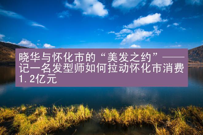 晓华与怀化市的“美发之约”——记一名发型师如何拉动怀化市消费1.2亿元