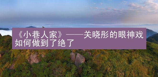 《小巷人家》——关晓彤的眼神戏如何做到了绝了