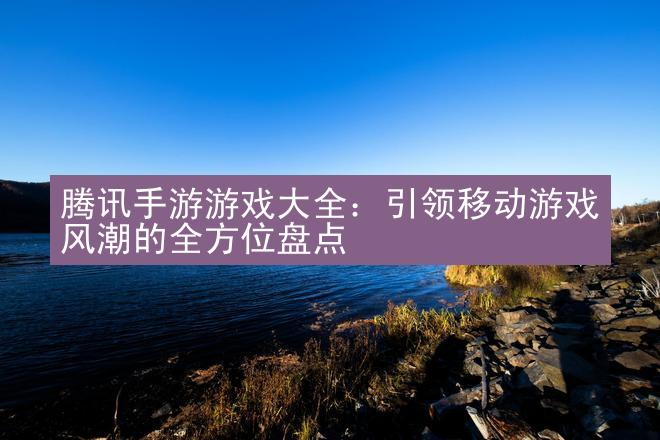 腾讯手游游戏大全：引领移动游戏风潮的全方位盘点