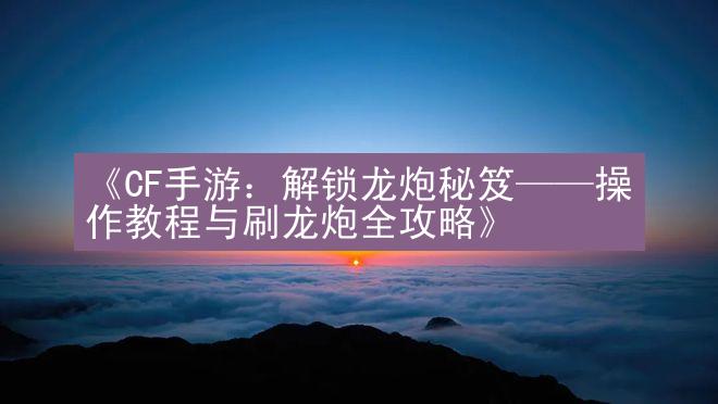 《CF手游：解锁龙炮秘笈——操作教程与刷龙炮全攻略》