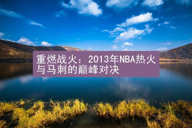 重燃战火：2013年NBA热火与马刺的巅峰对决