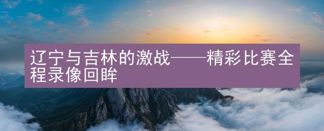 辽宁与吉林的激战——精彩比赛全程录像回眸