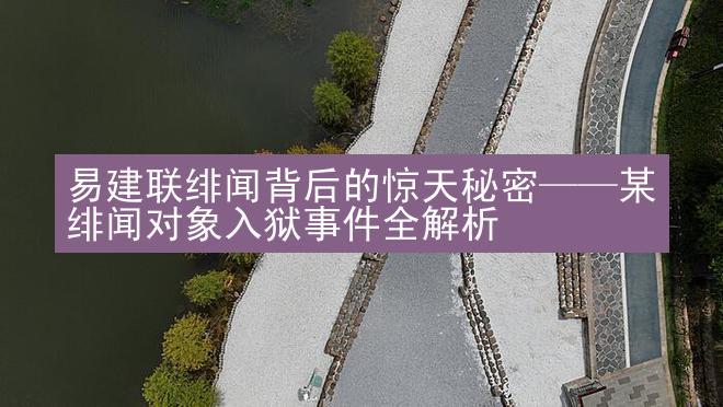 易建联绯闻背后的惊天秘密——某绯闻对象入狱事件全解析