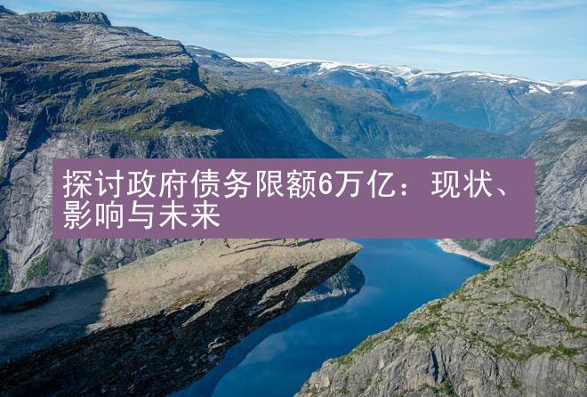 探讨政府债务限额6万亿：现状、影响与未来