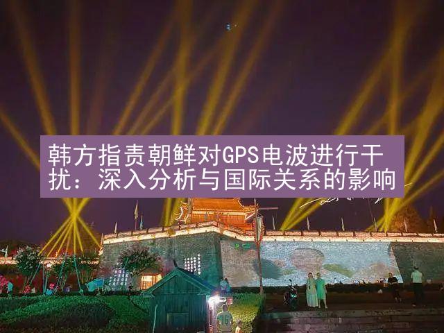 韩方指责朝鲜对GPS电波进行干扰：深入分析与国际关系的影响