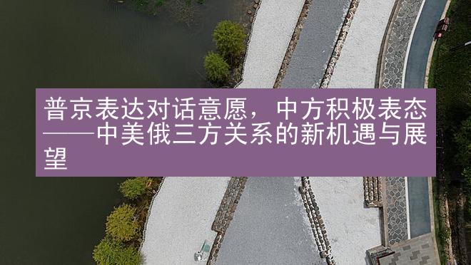 普京表达对话意愿，中方积极表态——中美俄三方关系的新机遇与展望