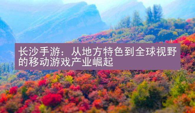 长沙手游：从地方特色到全球视野的移动游戏产业崛起