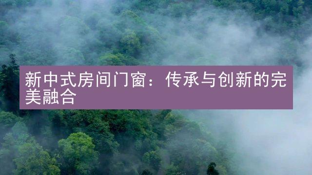 新中式房间门窗：传承与创新的完美融合