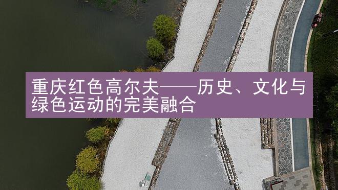 重庆红色高尔夫——历史、文化与绿色运动的完美融合