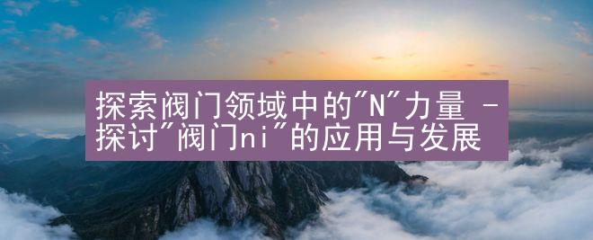 探索阀门领域中的"N"力量 - 探讨"阀门ni"的应用与发展