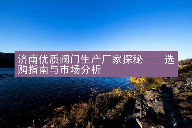 济南优质阀门生产厂家探秘——选购指南与市场分析