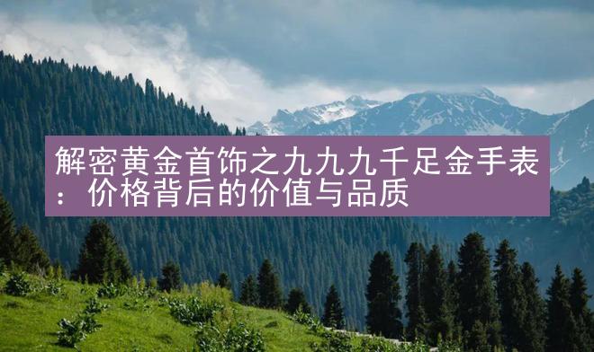 解密黄金首饰之九九九千足金手表：价格背后的价值与品质