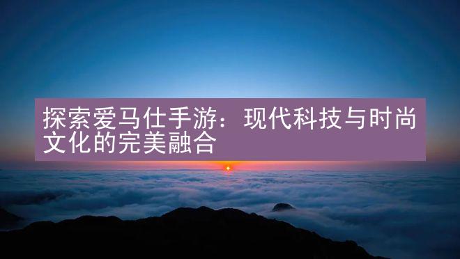 探索爱马仕手游：现代科技与时尚文化的完美融合