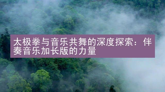 太极拳与音乐共舞的深度探索：伴奏音乐加长版的力量