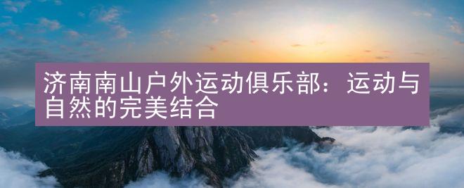 济南南山户外运动俱乐部：运动与自然的完美结合